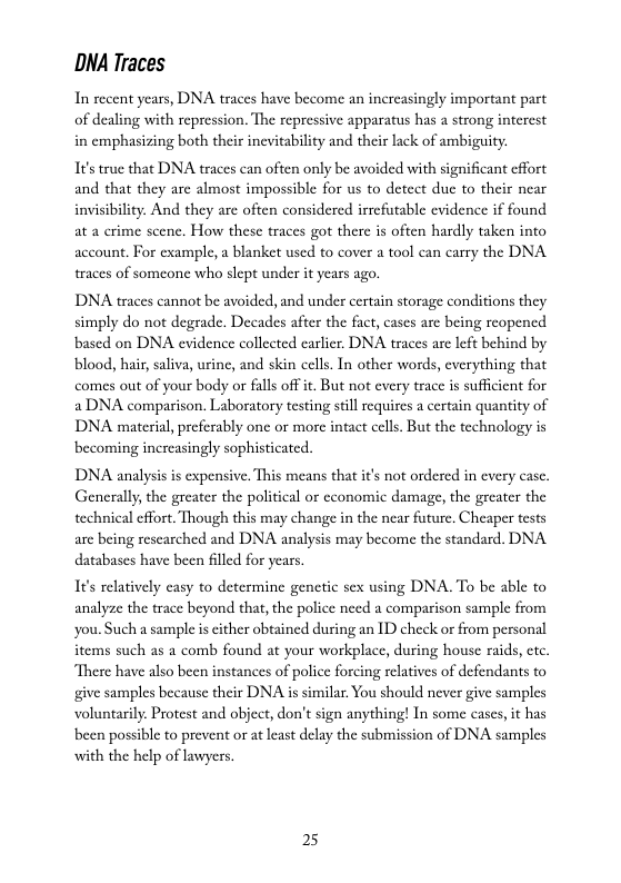 DNA Traces  In recent years, DNA traces have become an increasingly important part of dealing with repression. The repressive apparatus has a strong interest in emphasizing both their inevitability and their lack of ambiguity.  1It’strue that DNA traces can often only be avoided with significant effort and that they are almost impossible for us to detcet due to their near invisibility. And they are often considered irrefutable evidence if found at a erime scenc. How these traces got there is often hardly taken into account. For example, a blanket used to cover a tool can carry the DNA traces of someone who slept under it years ago.  DNA traces cannot be avoided, and under certain storage conditions they simply do not degrade. Decades after the fact, cases arc being reopened based on DNA evidence colleeted carlier. DNA traces are left behind by blood, hair, saliva, urine, and skin cells. In other words, everything that comes out of your body or falls off it. But not every trace is sufficient for  DNA comparison. Laboratory testing still requires a certain quantity of DNA material, preferably one or more intact cells. But the technology is becoming increasingly sophisticated.  DDNA analysis is expensive. This means that it’s not ordered in every case. Generally, the greater the political or cconomic damage, the greater the technical effort. Though this may change in the near future. Cheaper tests are being researched and DNA analysis may become the standard. DNA databases have been flled for years.  1I¢’s relatively casy to determine genetic sex using DNA. To be able to analyze the trace beyond that, the police need a comparison sample from you.Such a sample i cither obtained during an 1D check or from personal items such as a comb found at your workplace, during house raids, etc There have also been instances of police forcing relatives of defendants to give samples because their DNA is similar. You should never give samples voluntarily. Protest and object, don’t sign anything! In some cases,it has been possible to prevent or at least delay the submission of DNA samples with the help of lawyers.  25 